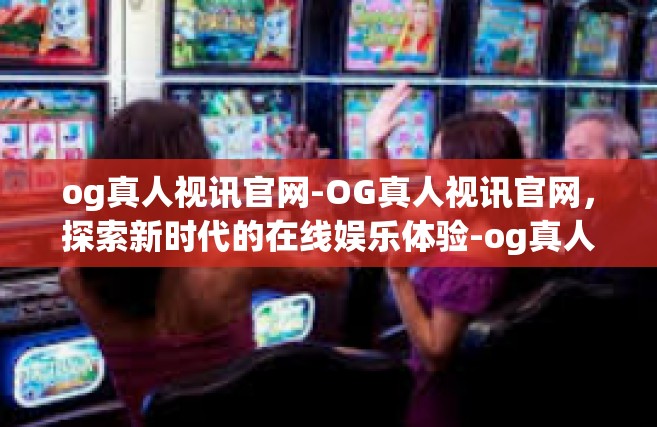 og真人视讯官网-OG真人视讯官网，探索新时代的在线娱乐体验-og真人视讯官网
