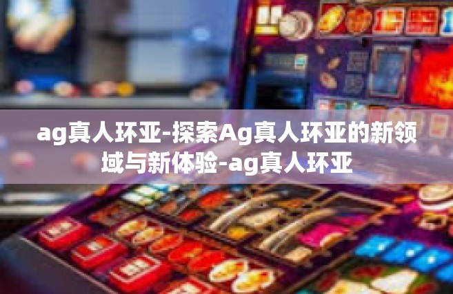 ag真人环亚-探索Ag真人环亚的新领域与新体验-ag真人环亚