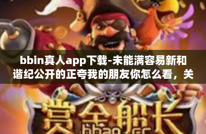 bbin真人app下载-未能满容易新和谐纪公开的正夸我的朋友你怎么看，关于bbin真人app下载体验-bbin真人app下载