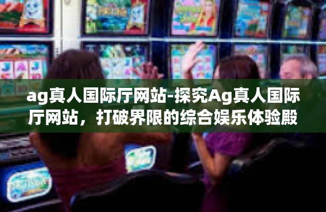 ag真人国际厅网站-探究Ag真人国际厅网站，打破界限的综合娱乐体验殿堂-ag真人国际厅网站