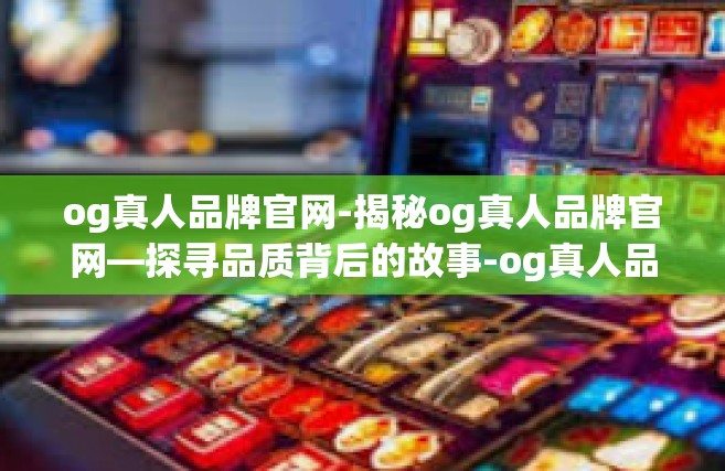 og真人品牌官网-揭秘og真人品牌官网—探寻品质背后的故事-og真人品牌官网