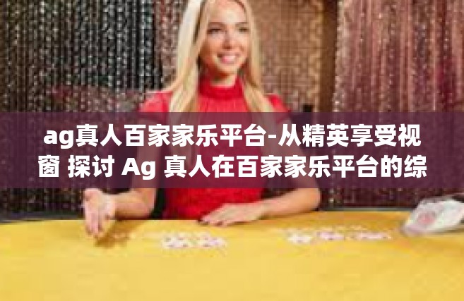 ag真人百家家乐平台-从精英享受视窗 探讨 Ag 真人在百家家乐平台的综合魅力-ag真人百家家乐平台