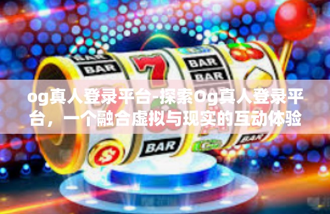 og真人登录平台-探索Og真人登录平台，一个融合虚拟与现实的互动体验-og真人登录平台