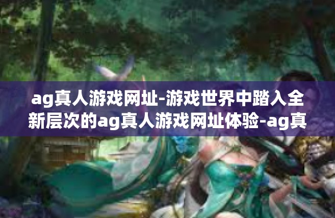 ag真人游戏网址-游戏世界中踏入全新层次的ag真人游戏网址体验-ag真人游戏网址